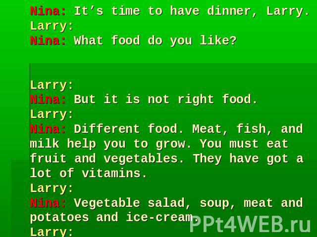 Nina: It’s time to have dinner, Larry.Larry: Nina: What food do you like? Larry: Nina: But it is not right food.Larry: Nina: Different food. Meat, fish, and milk help you to grow. You must eat fruit and vegetables. They have got a lot of vitamins.La…