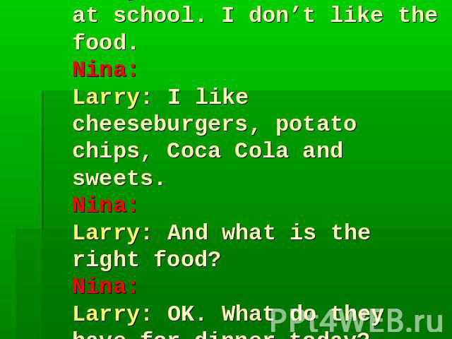 Nina: Larry: I don’t eat dinner at school. I don’t like the food.Nina: Larry: I like cheeseburgers, potato chips, Coca Cola and sweets.Nina: Larry: And what is the right food?Nina: Larry: OK. What do they have for dinner today?Nina: Larry: Oh, that’…