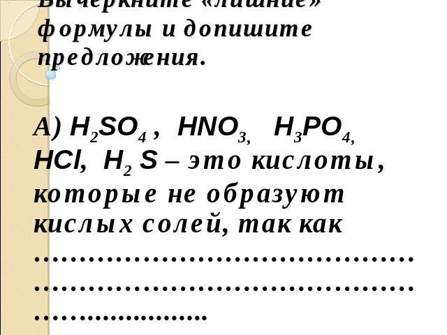 Вычеркните «лишние» формулы и допишите предложения. А) H2SO4 , HNO3, H3PO4, HCl, H2 S – это кислоты, которые не образуют кислых солей, так как ………………………………………………………………………………................