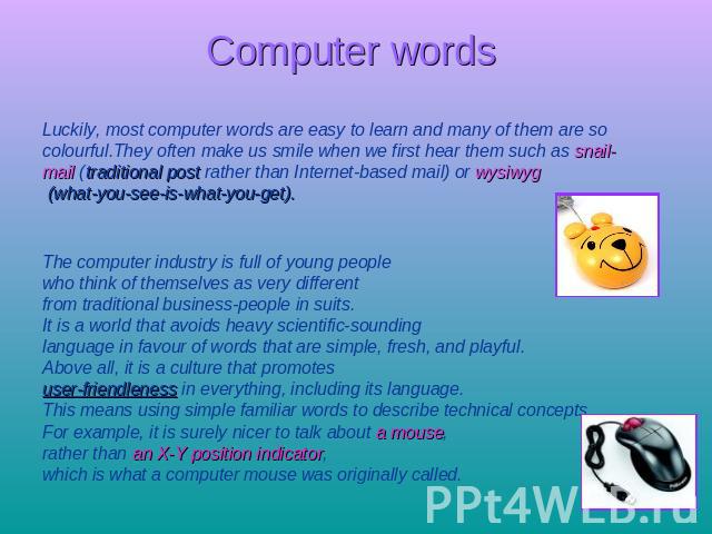 Computer words Luckily, most computer words are easy to learn and many of them are socolourful.They often make us smile when we first hear them such as snail-mail (traditional post rather than Internet-based mail) or wysiwyg (what-you-see-is-what-yo…
