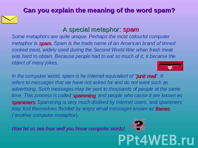 Can you explain the meaning of the word spam? A special metaphor: spam Some metaphors are quite unique. Perhaps the most colourful computermetaphor is spam. Spam is the trade name of an American brand of tinned cooked meat, widely used during the Se…