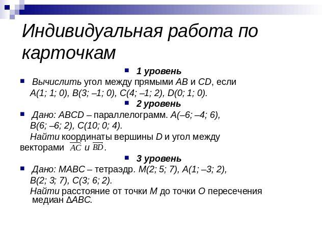 Индивидуальная работа по карточкам 1 уровеньВычислить угол между прямыми AB и CD, если A(1; 1; 0), B(3; –1; 0), C(4; –1; 2), D(0; 1; 0).2 уровеньДано: ABCD – параллелограмм. A(–6; –4; 6), B(6; –6; 2), C(10; 0; 4). Найти координаты вершины D и угол м…