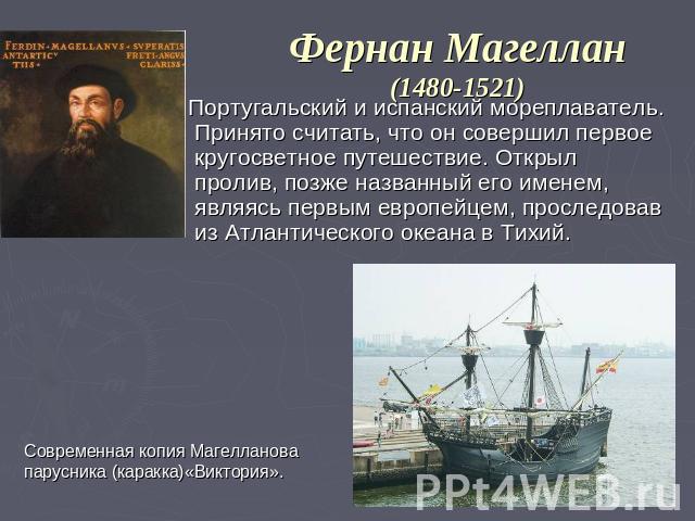 Фернан Магеллан(1480-1521) Португальский и испанский мореплаватель. Принято считать, что он совершил первое кругосветное путешествие. Открыл пролив, позже названный его именем, являясь первым европейцем, проследовав из Атлантического океана в Тихий.…
