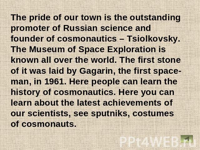 The pride of our town is the outstanding promoter of Russian science and founder of cosmonautics – Tsiolkovsky. The Museum of Space Exploration is known all over the world. The first stone of it was laid by Gagarin, the first space-man, in 1961. Her…