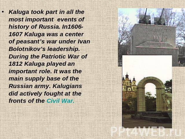 Kaluga took part in all the most important events of history of Russia. In1606-1607 Kaluga was а center of peasant’s war under Ivan Bolotnikov’s leadership. During the Patriotic War of 1812 Kaluga played an important role. It was the main supply bas…