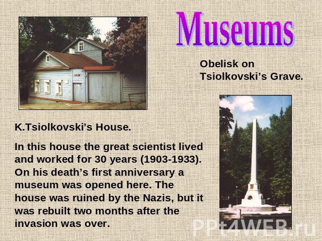 MuseumsObelisk on Tsiolkovski’s Grave.K.Tsiolkovski’s House.In this house the great scientist lived and worked for 30 years (1903-1933). On his death’s first anniversary a museum was opened here. The house was ruined by the Nazis, but it was rebuilt…