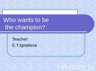 Who wants to be the champion? Teacher:E.T.Ignatieva