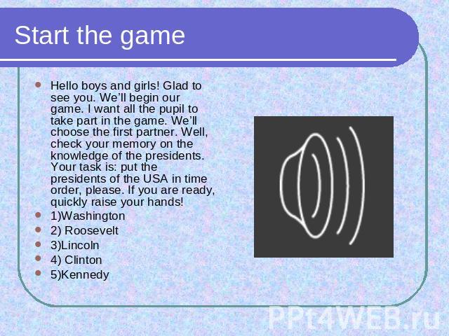 Start the game Hello boys and girls! Glad to see you. We’ll begin our game. I want all the pupil to take part in the game. We’ll choose the first partner. Well, check your memory on the knowledge of the presidents. Your task is: put the presidents o…