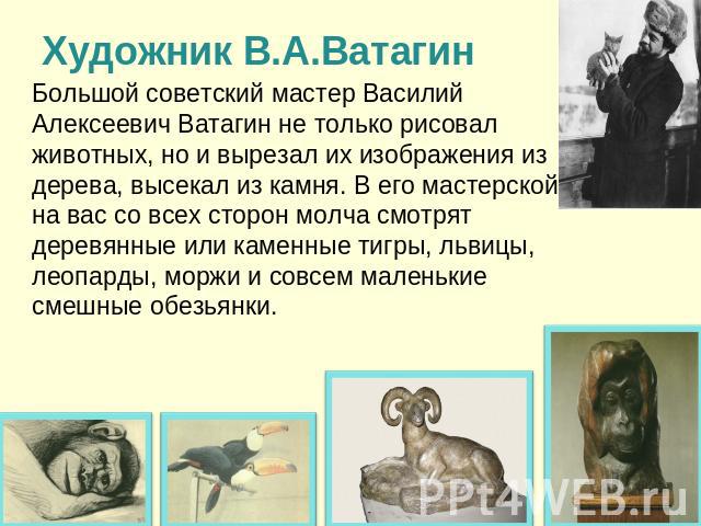 Художник В.А.Ватагин Большой советский мастер Василий Алексеевич Ватагин не только рисовал животных, но и вырезал их изображения из дерева, высекал из камня. В его мастерской на вас со всех сторон молча смотрят деревянные или каменные тигры, львицы,…