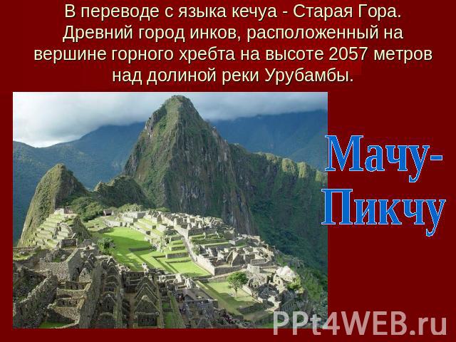 В переводе с языка кечуа - Старая Гора. Древний город инков, расположенный на вершине горного хребта на высоте 2057 метров над долиной реки Урубамбы. Мачу-Пикчу