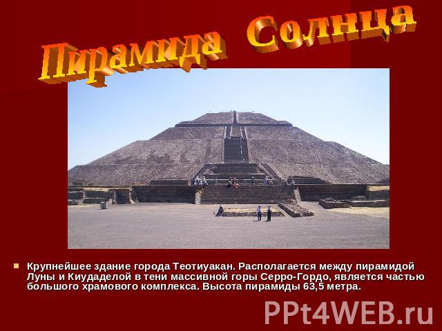 Пирамида Солнца Крупнейшее здание города Теотиуакан. Располагается между пирамидой Луны и Киудаделой в тени массивной горы Серро-Гордо, является частью большого храмового комплекса. Высота пирамиды 63,5 метра.