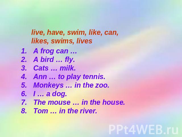 Complete the sentences. live, have, swim, like, can, likes, swims, lives A frog can …A bird … fly.Cats … milk.Ann … to play tennis.Monkeys … in the zoo.I … a dog.The mouse … in the house.Tom … in the river.