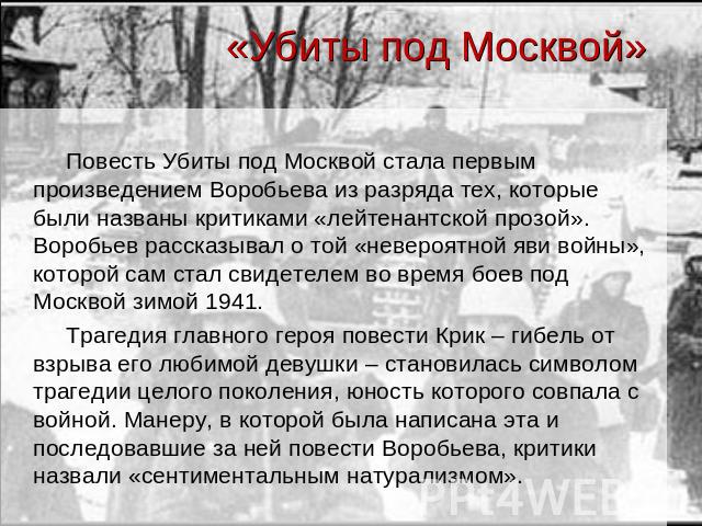«Убиты под Москвой» Повесть Убиты под Москвой стала первым произведением Воробьева из разряда тех, которые были названы критиками «лейтенантской прозой». Воробьев рассказывал о той «невероятной яви войны», которой сам стал свидетелем во время боев п…