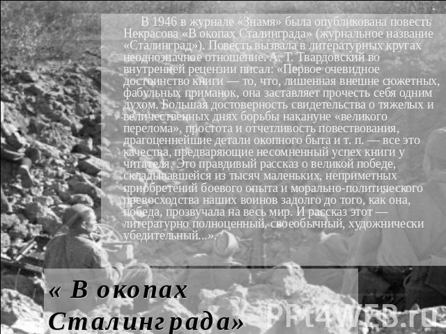 В 1946 в журнале «Знамя» была опубликована повесть Некрасова «В окопах Сталинграда» (журнальное название «Сталинград»). Повесть вызвала в литературных кругах неоднозначное отношение. А. Т. Твардовский во внутренней рецензии писал: «Первое очевидное …