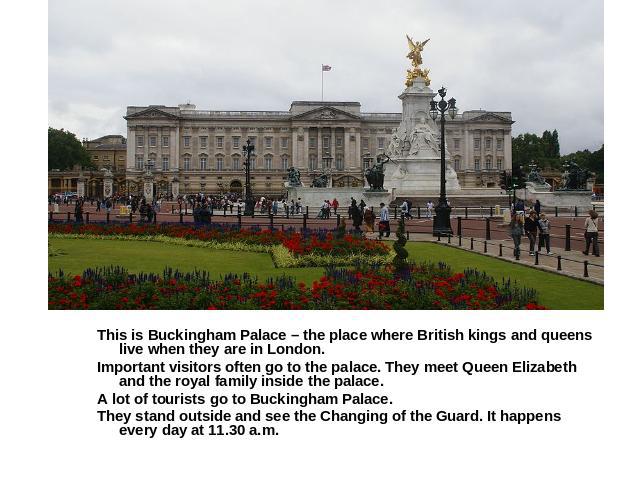 This is Buckingham Palace – the place where British kings and queens live when they are in London.Important visitors often go to the palace. They meet Queen Elizabeth and the royal family inside the palace.A lot of tourists go to Buckingham Palace.T…