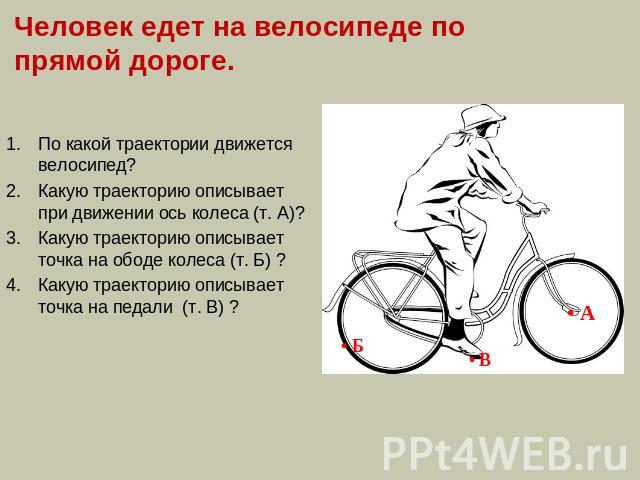 Человек едет на велосипеде по прямой дороге. По какой траектории движется велосипед?Какую траекторию описывает при движении ось колеса (т. А)?Какую траекторию описывает точка на ободе колеса (т. Б) ?Какую траекторию описывает точка на педали (т. В) ?