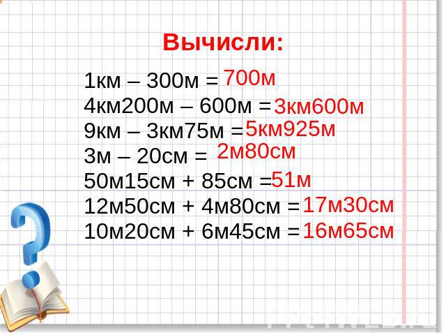 Вычисли: 1км – 300м =4км200м – 600м =9км – 3км75м =3м – 20см = 50м15см + 85см =12м50см + 4м80см =10м20см + 6м45см =