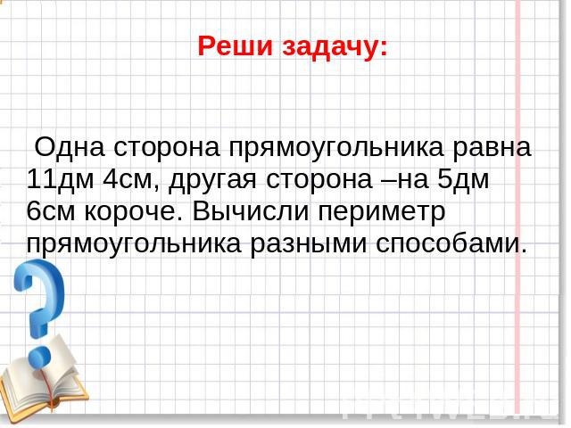 Реши задачу: Одна сторона прямоугольника равна11дм 4см, другая сторона –на 5дм 6см короче. Вычисли периметр прямоугольника разными способами.