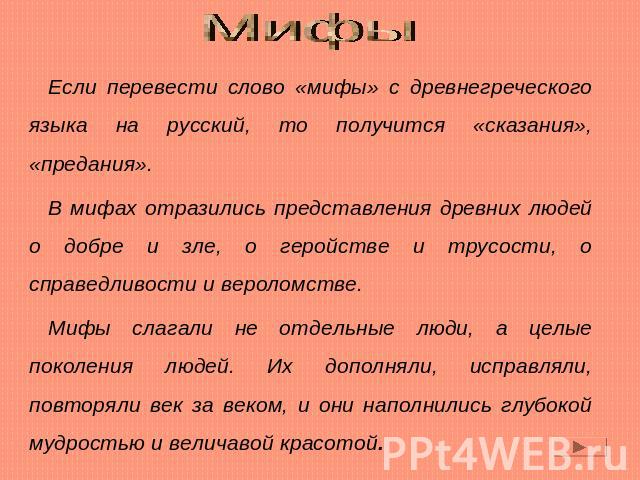 Мифы Если перевести слово «мифы» с древнегреческого языка на русский, то получится «сказания», «предания».В мифах отразились представления древних людей о добре и зле, о геройстве и трусости, о справедливости и вероломстве.Мифы слагали не отдельные …