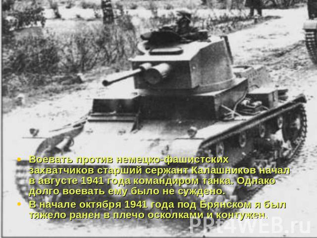 Воевать против немецко-фашистских захватчиков старший сержант Калашников начал в августе 1941 года командиром танка. Однако долго воевать ему было не суждено. В начале октября 1941 года под Брянском я был тяжело ранен в плечо осколками и контужен.