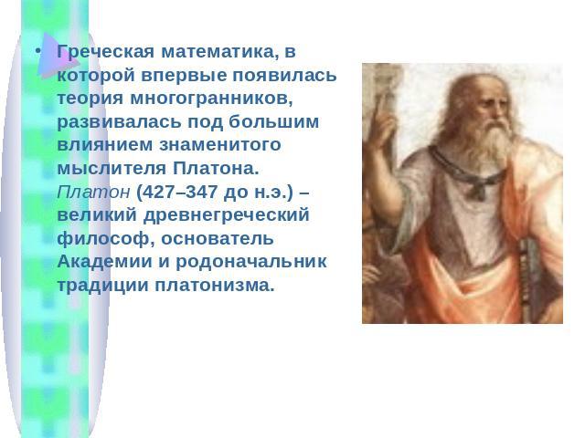 Греческая математика, в которой впервые появилась теория многогранников, развивалась под большим влиянием знаменитого мыслителя Платона. Платон (427–347 до н.э.) – великий древнегреческий философ, основатель Академии и родоначальник традиции платонизма.
