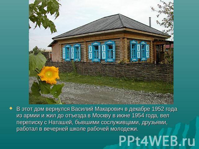 В этот дом вернулся Василий Макарович в декабре 1952 года из армии и жил до отъезда в Москву в июне 1954 года, вел переписку с Наташей, бывшими сослуживцами, друзьями, работал в вечерней школе рабочей молодежи.
