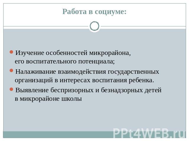 Работа в социуме: Изучение особенностей микрорайона, его воспитательного потенциала; Налаживание взаимодействия государственных организаций в интересах воспитания ребенка. Выявление беспризорных и безнадзорных детей в микрорайоне школы