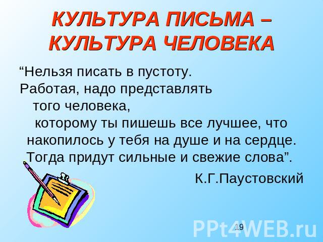 КУЛЬТУРА ПИСЬМА –КУЛЬТУРА ЧЕЛОВЕКА “Нельзя писать в пустоту. Работая, надо представлять того человека, которому ты пишешь все лучшее, что накопилось у тебя на душе и на сердце. Тогда придут сильные и свежие слова”. К.Г.Паустовский