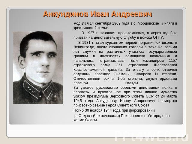Анкундинов Иван Андреевич Родился 14 сентября 1909 года в с. Мордовские Липяги в крестьянской семье. В 1927 г. закончил профтехшколу, а через год был призван на действительную службу в войска ОГПУ. В 1931 г. стал курсантом первой пограничной школы в…