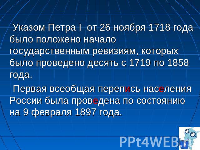 Указом Петра I  от 26 ноября 1718 года было положено начало государственным ревизиям, которых было проведено десять с 1719 по 1858 года. Первая всеобщая перепись населения России была проведена по состоянию на 9 февраля 1897 года.