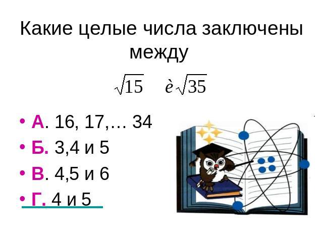 Какие целые числа заключены между А. 16, 17,… 34Б. 3,4 и 5В. 4,5 и 6Г. 4 и 5