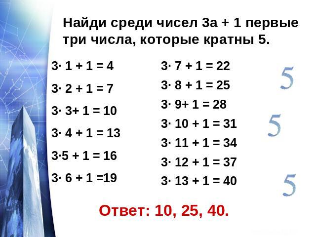 Найди среди чисел 3а + 1 первые три числа, которые кратны 5.3· 1 + 1 = 43· 2 + 1 = 73· 3+ 1 = 103· 4 + 1 = 133·5 + 1 = 163· 6 + 1 =193· 7 + 1 = 223· 8 + 1 = 253· 9+ 1 = 283· 10 + 1 = 313· 11 + 1 = 343· 12 + 1 = 373· 13 + 1 = 40
