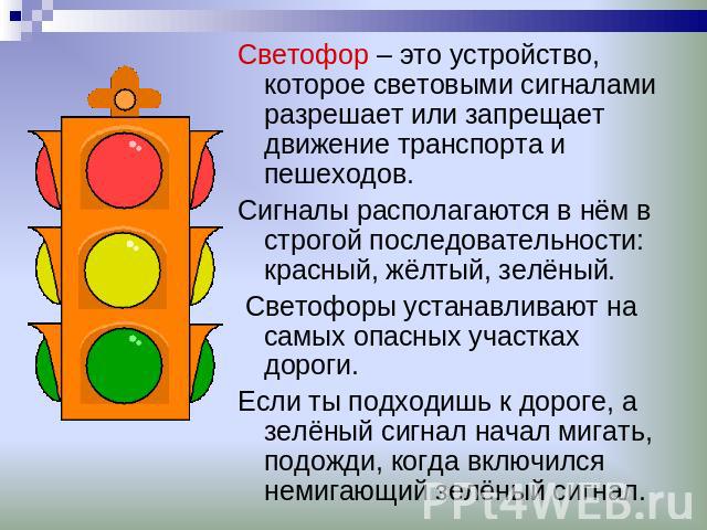 Светофор – это устройство, которое световыми сигналами разрешает или запрещает движение транспорта и пешеходов. Сигналы располагаются в нём в строгой последовательности: красный, жёлтый, зелёный. Светофоры устанавливают на самых опасных участках дор…