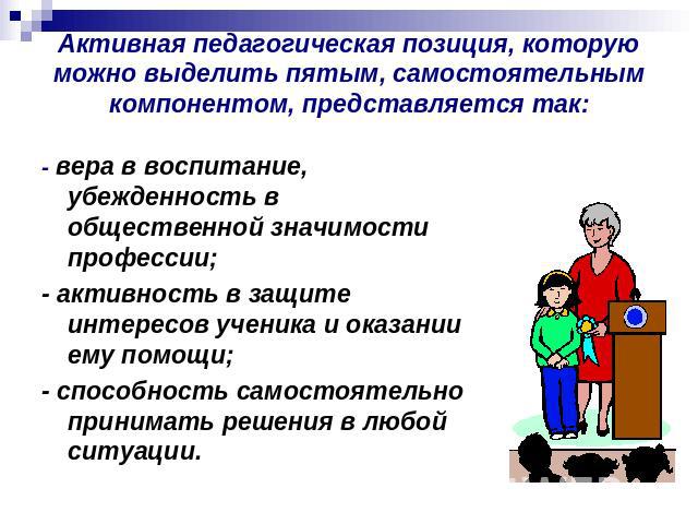 Активная педагогическая позиция, которую можно выделить пятым, самостоятельным компонентом, представляется так: - вера в воспитание, убежденность в общественной значимости профессии;- активность в защите интересов ученика и оказании ему помощи;- спо…