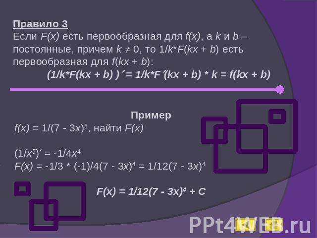 Правило 3Если F(x) есть первообразная для f(x), а k и b – постоянные, причем k 0, то 1/k*F(kx + b) есть первообразная для f(kx + b):(1/k*F(kx + b) ) = 1/k*F(kx + b) * k = f(kx + b)Примерf(x) = 1/(7 - 3x)5, найти F(x)(1/x5) = -1/4x4F(x) = -1/3 * (-1)…