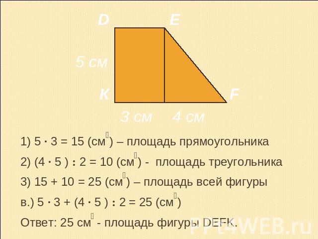 1) 5 · 3 = 15 (см₂) – площадь прямоугольника2) (4 · 5 ) : 2 = 10 (см₂) - площадь треугольника3) 15 + 10 = 25 (см₂) – площадь всей фигурыв.) 5 · 3 + (4 · 5 ) : 2 = 25 (см₂)Ответ: 25 см₂ - площадь фигуры DEFK.