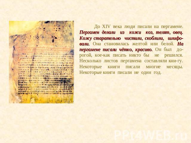 До XIV века люди писали на пергамене. Пергамен делали из кожи коз, телят, овец. Кожу старательно чистили, скоблили, шлифо-вали. Она становилась желтой или белой. На пергамене писали чётко, красиво. Он был до-рогой, кое-как писать никто бы не решился…