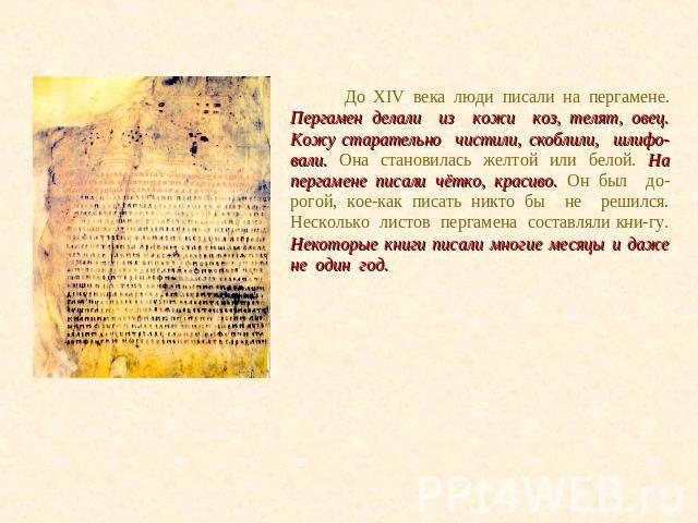 До XIV века люди писали на пергамене. Пергамен делали из кожи коз, телят, овец. Кожу старательно чистили, скоблили, шлифо-вали. Она становилась желтой или белой. На пергамене писали чётко, красиво. Он был до-рогой, кое-как писать никто бы не решился…