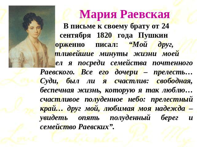 Мария Раевская В письме к своему брату от 24 сентября 1820 года Пушкин восторженно писал: “Мой друг, счастливейшие минуты жизни моей провел я посреди семейства почтенного Раевского. Все его дочери – прелесть… Суди, был ли я счастлив: свободная, бесп…