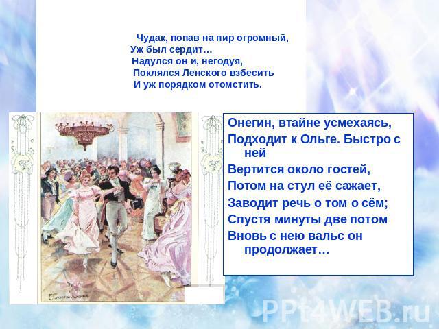 Чудак, попав на пир огромный,Уж был сердит… Надулся он и, негодуя, Поклялся Ленского взбесить И уж порядком отомстить. Онегин, втайне усмехаясь,Подходит к Ольге. Быстро с нейВертится около гостей,Потом на стул её сажает,Заводит речь о том о сём;Спус…