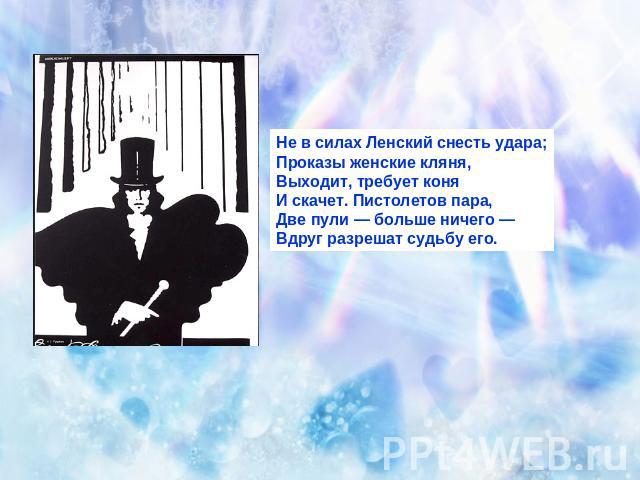 Не в силах Ленский снесть удара;Проказы женские кляня,Выходит, требует коняИ скачет. Пистолетов пара,Две пули — больше ничего —Вдруг разрешат судьбу его.