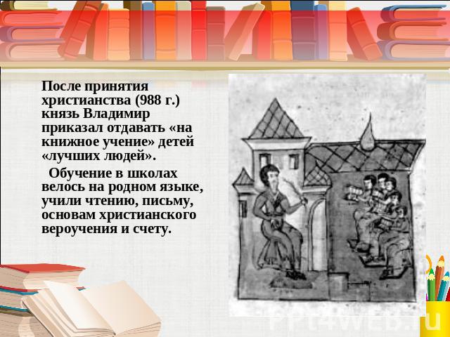 После принятия христианства (988 г.) князь Владимир приказал отдавать «на книжное учение» детей «лучших людей». Обучение в школах велось на родном языке, учили чтению, письму, основам христианского вероучения и счету.