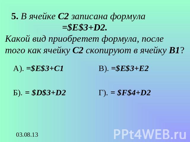 5. В ячейке С2 записана формула =$E$3+D2. Какой вид приобретет формула, после того как ячейку С2 скопируют в ячейку В1? А). =$E$3+C1Б). = $D$3+D2В). =$E$3+E2Г). = $F$4+D2
