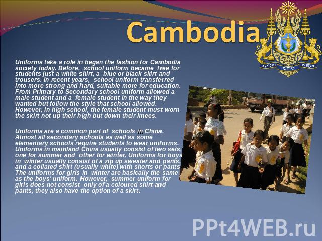 Cambodia Uniforms take a role in began the fashion for Cambodia society today. Before, school uniform became free for students just a white shirt, a blue or black skirt and trousers. In recent years, school uniform transferred into more strong and h…