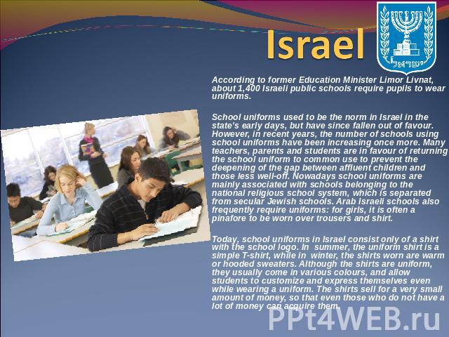 Israel According to former Education Minister Limor Livnat, about 1,400 Israeli public schools require pupils to wear uniforms. School uniforms used to be the norm in Israel in the state's early days, but have since fallen out of favour. However, in…