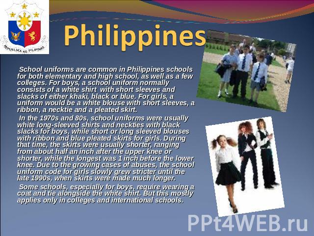 Philippines  School uniforms are common in Philippines schools for both elementary and high school, as well as a few colleges. For boys, a school uniform normally consists of a white shirt with short sleeves and slacks of either khaki, black or blue…
