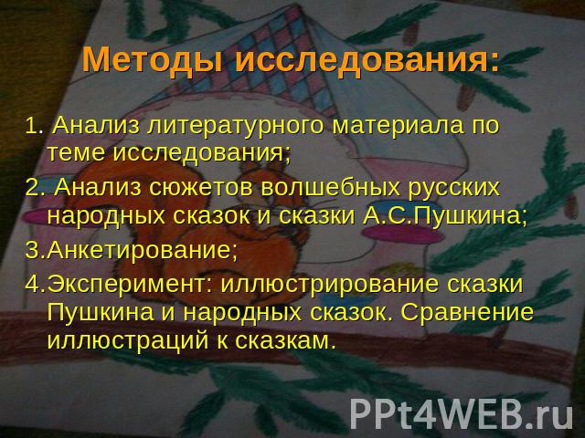 Методы исследования: 1. Анализ литературного материала по теме исследования;2. Анализ сюжетов волшебных русских народных сказок и сказки А.С.Пушкина; 3.Анкетирование;4.Эксперимент: иллюстрирование сказки Пушкина и народных сказок. Сравнение иллюстра…