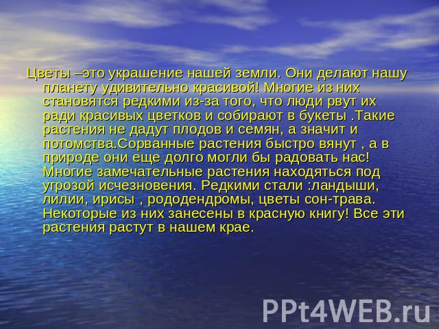 Цветы –это украшение нашей земли. Они делают нашу планету удивительно красивой! Многие из них становятся редкими из-за того, что люди рвут их ради красивых цветков и собирают в букеты .Такие растения не дадут плодов и семян, а значит и потомства.Сор…