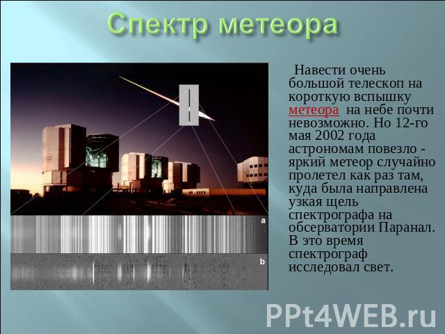Спектр метеора Навести очень большой телескоп на короткую вспышку метеора на небе почти невозможно. Но 12-го мая 2002 года астрономам повезло - яркий метеор случайно пролетел как раз там, куда была направлена узкая щель спектрографа на обсерватории …