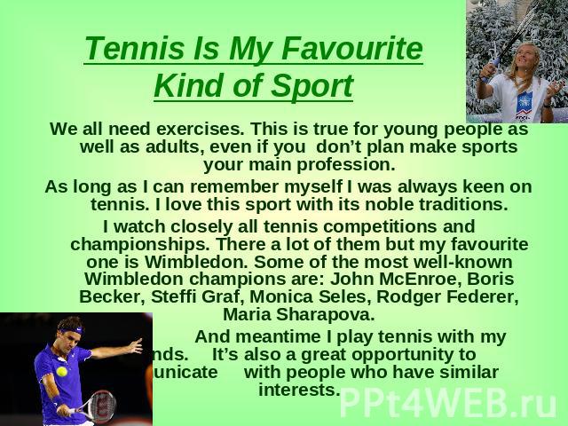 Tennis Is My Favourite Kind of Sport We all need exercises. This is true for young people as well as adults, even if you don’t plan make sports your main profession.As long as I can remember myself I was always keen on tennis. I love this sport with…